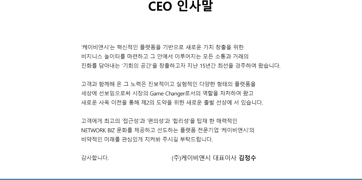 ‘한국이컴’은 혁신적인 플랫폼을 기반으로 새로운 가치 창출을 위한 비지니스 놀이터를 마련하고 그 안에서 이루어지는 모든 소통과 거래의 진화를 담아내는 ‘기회의 공간’을 창출하고자 지난 15년간 최선을 경주하여 왔습니다. 고객과 함께해 온 그 노력은 진보적이고 실험적인 다양한 형태의 플랫폼을 세상에 선보임으로써 시장의 Game Changer로서의 역할을 자처하여 왔고 새로운 사옥 이전을 통해 제2의 도약을 위한 새로운 출발 선상에 서 있습니다. 고객에게 최고의 ‘접근성’과 ‘편의성’과 ‘합리성’을 탑재 한 매력적인 NETWORK BIZ 문화를 제공하고 선도하는 플랫폼 전문기업 ‘한국이컴’의 비약적인 미래를 관심있게 지켜봐 주시길 부탁드립니다. 감사합니다.